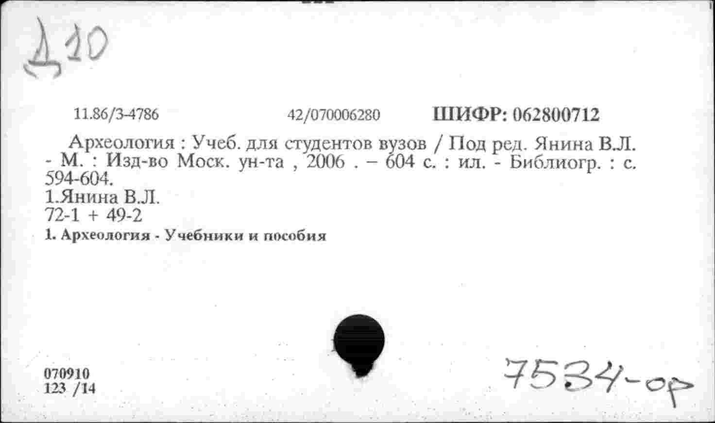 ﻿11.86/3-4786	42/070006280 ШИФР: 062800712
Археология : Учеб, для студентов вузов / Под ред. Янина В.Л. - М. : Изд-во Моск, ун-та , 2006 . - 604 с. : ил. - Библиогп. : с. 594-604.
І.Янина В.Л.
72-1 + 49-2
1. Археология - Учебники и пособия
070910
123 /14
